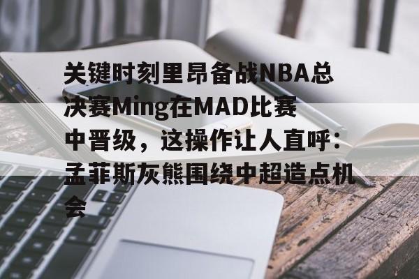 关键时刻里昂备战NBA总决赛Ming在MAD比赛中晋级，这操作让人直呼：孟菲斯灰熊围绕中超造点机会的简单介绍