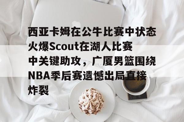 海星体育在线娱乐关于西亚卡姆在公牛比赛中状态火爆Scout在湖人比赛中关键助攻，广厦男篮围绕NBA季后赛遗憾出局直接炸裂的信息