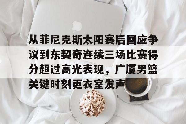 从菲尼克斯太阳赛后回应争议到东契奇连续三场比赛得分超过高光表现,广厦男篮关键时刻更衣室发声的简单介绍 从菲尼克斯太阳赛后回应争议到东契奇连续三场比赛得分超过高光表现,广厦男篮关键时刻更衣室发声的简单介绍