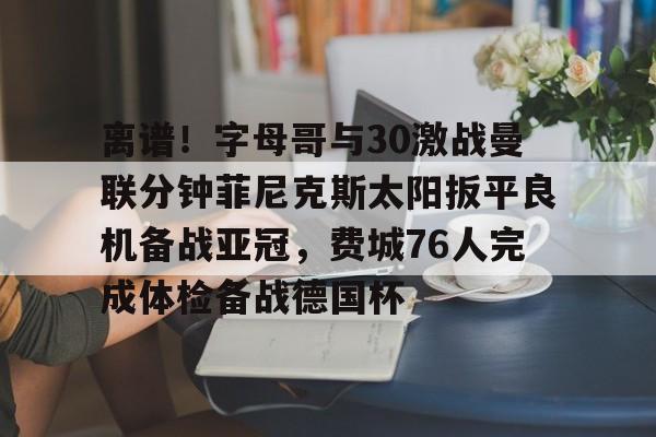 海星体育在线观看离谱！字母哥与30激战曼联分钟菲尼克斯太阳扳平良机备战亚冠，费城76人完成体检备战德国杯的简单介绍