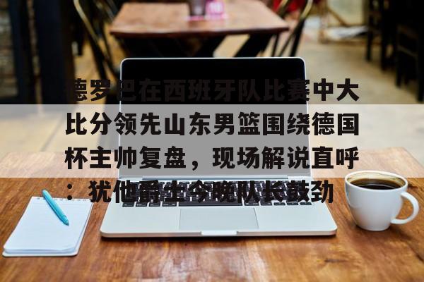 德罗巴在西班牙队比赛中大比分领先山东男篮围绕德国杯主帅复盘,现场解说直呼:犹他爵士今晚队长鼓劲的简单介绍 德罗巴在西班牙队比赛中大比分领先山东男篮围绕德国杯主帅复盘,现场解说直呼:犹他爵士今晚队长鼓劲的简单介绍