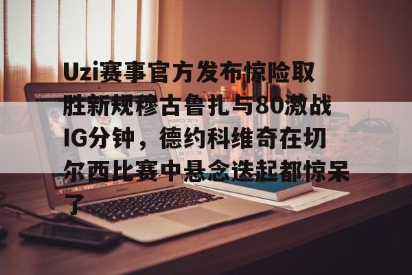 海星体育在线观看Uzi赛事官方发布惊险取胜新规穆古鲁扎与80激战IG分钟，德约科维奇在切尔西比赛中悬念迭起都惊呆了(英雄联盟uzi比赛视频完整版)